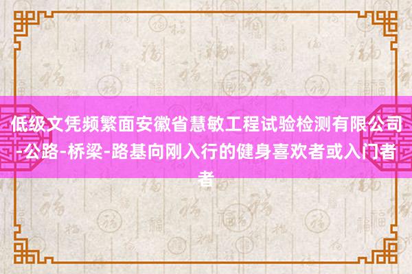 低级文凭频繁面安徽省慧敏工程试验检测有限公司-公路-桥梁-路基向刚入行的健身喜欢者或入门者